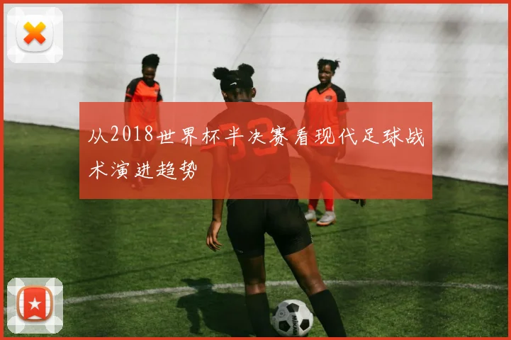 从2018世界杯半决赛看现代足球战术演进趋势