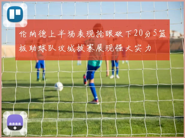 伦纳德上半场表现抢眼砍下20分5篮板助球队攻城拔寨展现强大实力