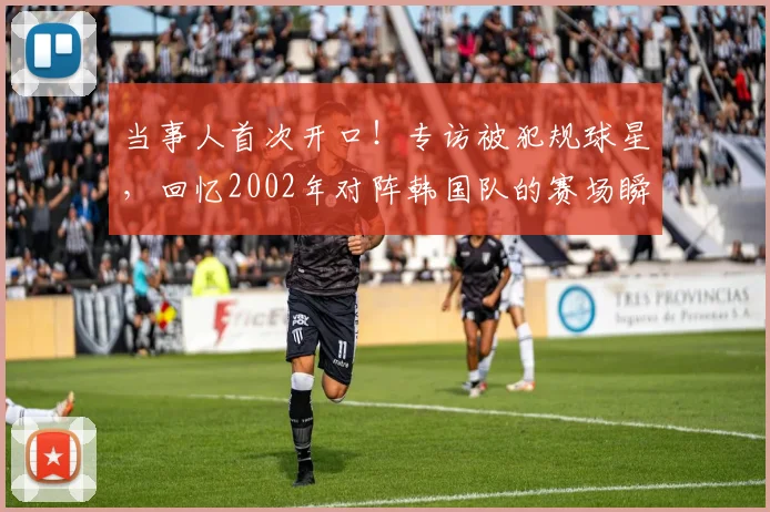 当事人首次开口！专访被犯规球星，回忆2002年对阵韩国队的赛场瞬间