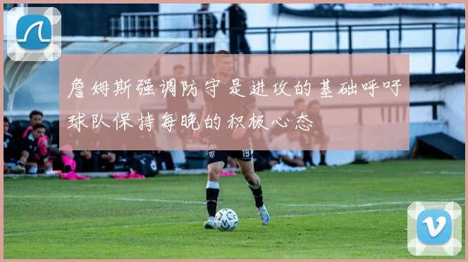 詹姆斯强调防守是进攻的基础呼吁球队保持每晚的积极心态