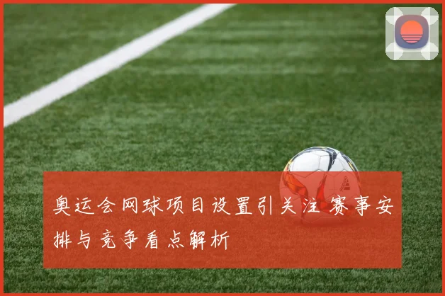 奥运会网球项目设置引关注 赛事安排与竞争看点解析